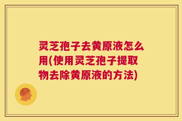 灵芝孢子去黄原液怎么用(使用灵芝孢子提取物去除黄原液的方法) 灵芝孢子去黄原液怎么用(使用灵芝孢子提取物去除黄原液的方法)