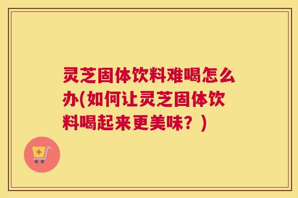 灵芝固体饮料难喝怎么办(如何让灵芝固体饮料喝起来更美味?) 灵芝固体饮料难喝怎么办(如何让灵芝固体饮料喝起来更美味?)