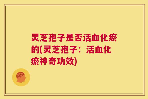 灵芝孢子是否活化瘀的(灵芝孢子：活化瘀神奇功效)