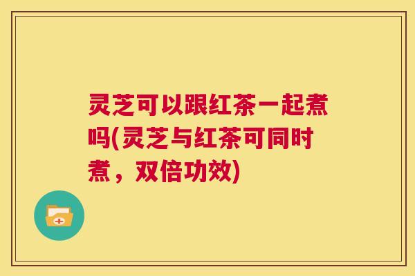 灵芝可以跟红茶一起煮吗(灵芝与红茶可同时煮,双倍功效) 灵芝可以跟红茶一起煮吗(灵芝与红茶可同时煮,双倍功效)