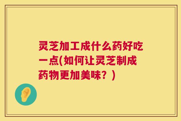 灵芝加工成什么药好吃一点(如何让灵芝制成更加美味？)