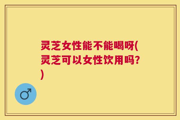 灵芝女性能不能喝呀(灵芝可以女性饮用吗？)