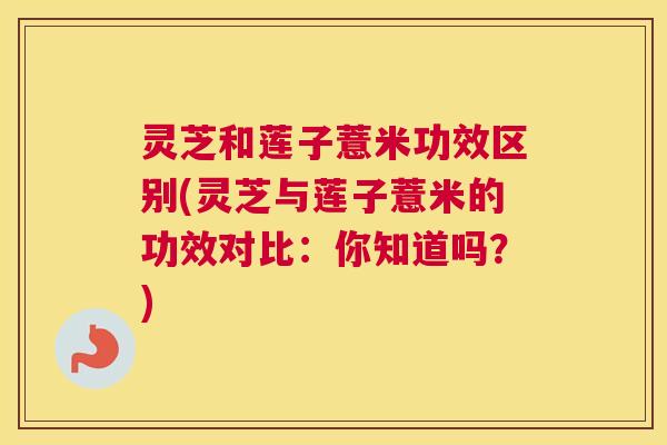 灵芝和莲子薏米功效区别(灵芝与莲子薏米的功效对比：你知道吗？)