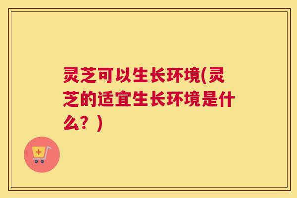 灵芝可以生长环境(灵芝的适宜生长环境是什么？)