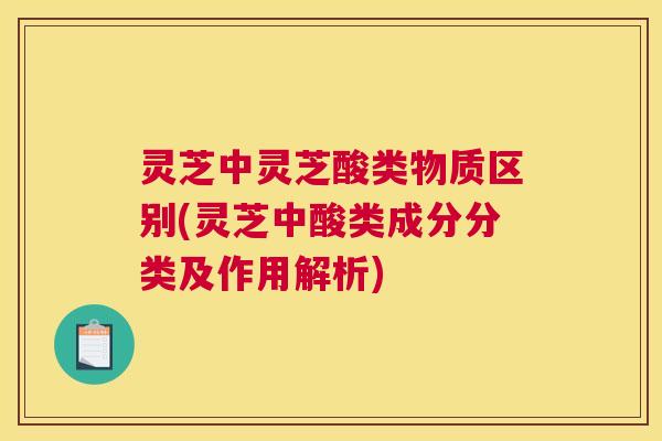 灵芝中灵芝酸类物质区别(灵芝中酸类成分分类及作用解析)