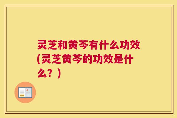灵芝和黄芩有什么功效(灵芝黄芩的功效是什么？)