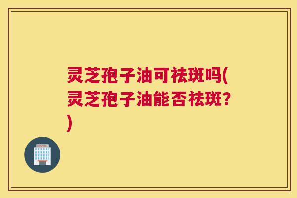 灵芝孢子油可祛斑吗(灵芝孢子油能否祛斑？)