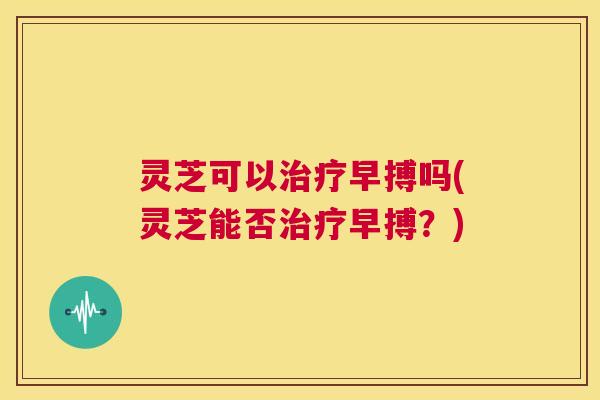 灵芝可以治疗早搏吗(灵芝能否治疗早搏?) 灵芝可以治疗早搏吗(灵芝能否治疗早搏?)