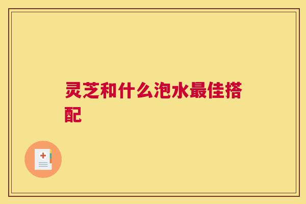 灵芝和什么泡水最佳搭配 灵芝和什么泡水最佳搭配