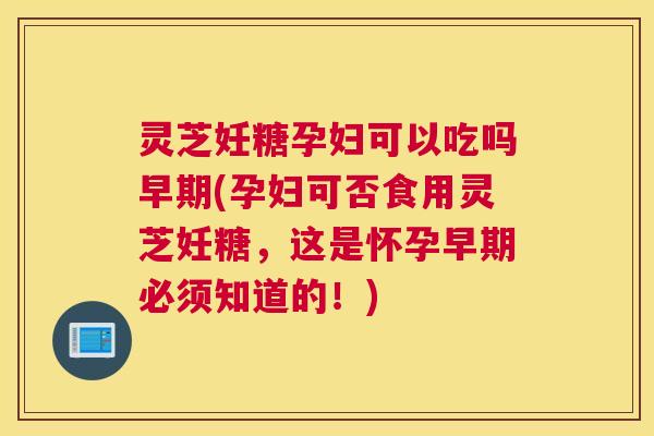 灵芝妊糖孕妇可以吃吗早期(孕妇可否食用灵芝妊糖,这是怀孕早期必须知道的!) 灵芝妊糖孕妇可以吃吗早期(孕妇可否食用灵芝妊糖,这是怀孕早期必须知道的!)