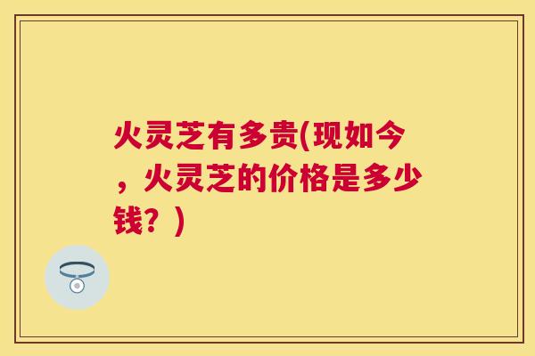 火灵芝有多贵(现如今,火灵芝的价格是多少钱?) 火灵芝有多贵(现如今,火灵芝的价格是多少钱?)