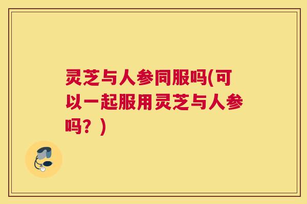 灵芝与人参同服吗(可以一起服用灵芝与人参吗?) 灵芝与人参同服吗(可以一起服用灵芝与人参吗?)