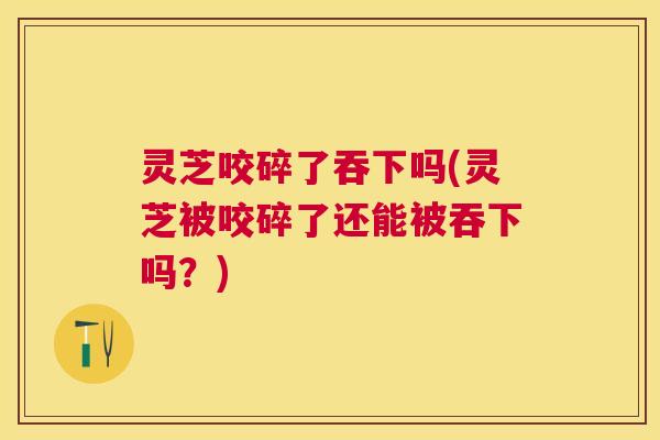 灵芝咬碎了吞下吗(灵芝被咬碎了还能被吞下吗?) 灵芝咬碎了吞下吗(灵芝被咬碎了还能被吞下吗?)