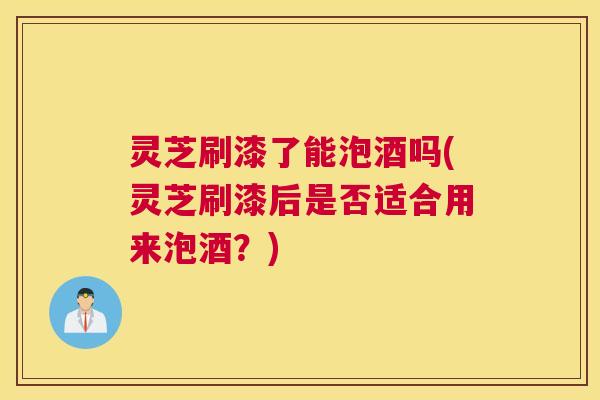 灵芝刷漆了能泡酒吗(灵芝刷漆后是否适合用来泡酒?) 灵芝刷漆了能泡酒吗(灵芝刷漆后是否适合用来泡酒?)