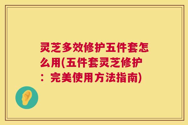 灵芝多效修护五件套怎么用(五件套灵芝修护:完美使用方法指南) 灵芝多效修护五件套怎么用(五件套灵芝修护:完美使用方法指南)