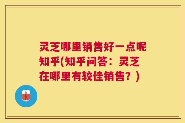 灵芝哪里销售好一点呢知乎(知乎问答:灵芝在哪里有较佳销售?) 灵芝哪里销售好一点呢知乎(知乎问答:灵芝在哪里有较佳销售?)