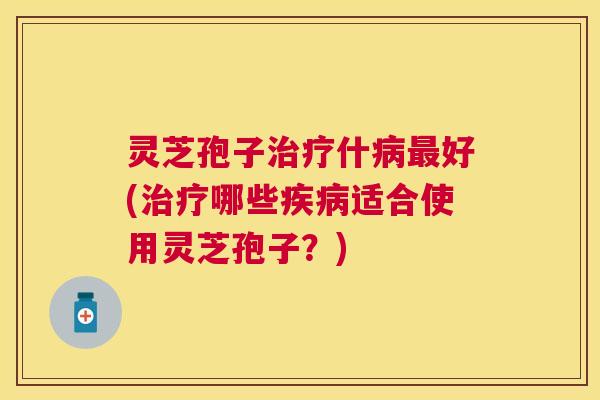 灵芝孢子治疗什病最好(治疗哪些疾病适合使用灵芝孢子?) 灵芝孢子治疗什病最好(治疗哪些疾病适合使用灵芝孢子?)