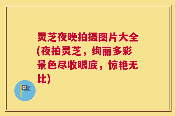 灵芝夜晚拍摄图片大全(夜拍灵芝,绚丽多彩景色尽收眼底,惊艳无比) 灵芝夜晚拍摄图片大全(夜拍灵芝,绚丽多彩景色尽收眼底,惊艳无比)