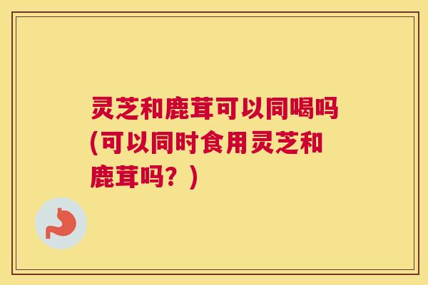 灵芝和鹿茸可以同喝吗(可以同时食用灵芝和鹿茸吗?) 灵芝和鹿茸可以同喝吗(可以同时食用灵芝和鹿茸吗?)