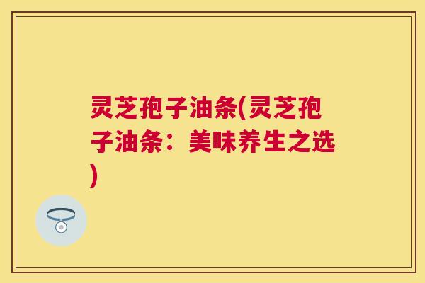 灵芝孢子油条(灵芝孢子油条:美味养生之选) 灵芝孢子油条(灵芝孢子油条:美味养生之选)