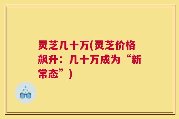 灵芝几十万(灵芝价格飙升:几十万成为“新常态”) 灵芝几十万(灵芝价格飙升:几十万成为“新常态”)