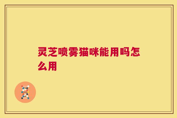 灵芝喷雾猫咪能用吗怎么用 灵芝喷雾猫咪能用吗怎么用