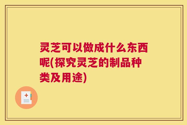 灵芝可以做成什么东西呢(探究灵芝的制品种类及用途) 灵芝可以做成什么东西呢(探究灵芝的制品种类及用途)