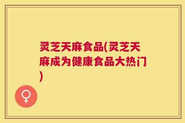 灵芝天麻食品(灵芝天麻成为健康食品大热门) 灵芝天麻食品(灵芝天麻成为健康食品大热门)