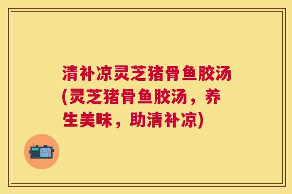 清补凉灵芝猪骨鱼胶汤(灵芝猪骨鱼胶汤,养生美味,助清补凉) 清补凉灵芝猪骨鱼胶汤(灵芝猪骨鱼胶汤,养生美味,助清补凉)