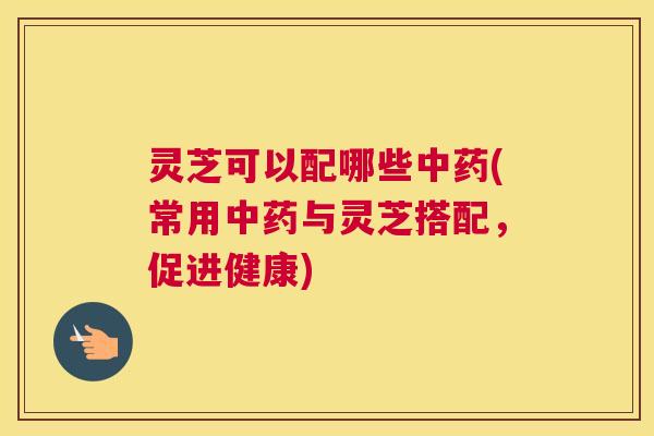 灵芝可以配哪些中药(常用中药与灵芝搭配,促进健康) 灵芝可以配哪些中药(常用中药与灵芝搭配,促进健康)