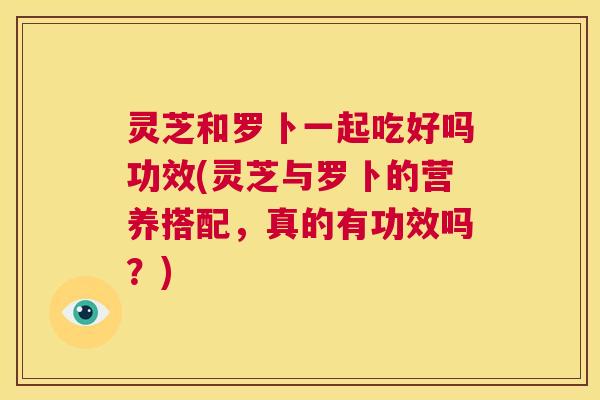 灵芝和罗卜一起吃好吗功效(灵芝与罗卜的营养搭配,真的有功效吗?) 灵芝和罗卜一起吃好吗功效(灵芝与罗卜的营养搭配,真的有功效吗?)
