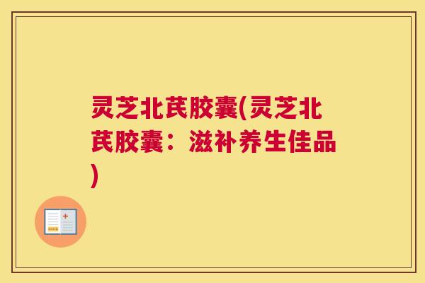 灵芝北芪胶囊(灵芝北芪胶囊:滋补养生佳品) 灵芝北芪胶囊(灵芝北芪胶囊:滋补养生佳品)