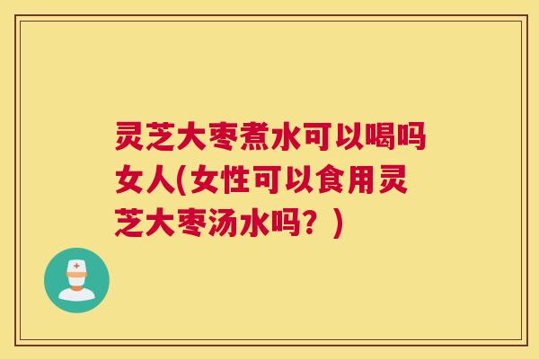 灵芝大枣煮水可以喝吗女人(女性可以食用灵芝大枣汤水吗?) 灵芝大枣煮水可以喝吗女人(女性可以食用灵芝大枣汤水吗?)