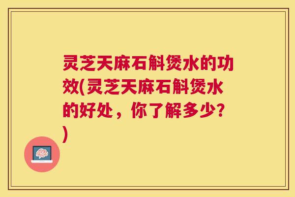 灵芝天麻石斛煲水的功效(灵芝天麻石斛煲水的好处,你了解多少?) 灵芝天麻石斛煲水的功效(灵芝天麻石斛煲水的好处,你了解多少?)