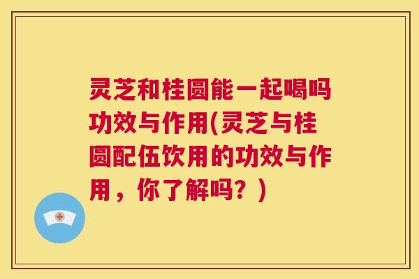 灵芝和桂圆能一起喝吗功效与作用(灵芝与桂圆配伍饮用的功效与作用,你了解吗?) 灵芝和桂圆能一起喝吗功效与作用(灵芝与桂圆配伍饮用的功效与作用,你了解吗?)