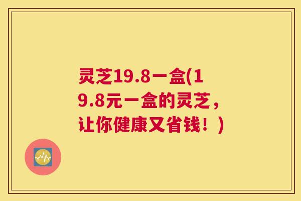 灵芝19.8一盒(19.8元一盒的灵芝,让你健康又省钱!) 灵芝19.8一盒(19.8元一盒的灵芝,让你健康又省钱!)