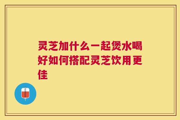 灵芝加什么一起煲水喝好如何搭配灵芝饮用更佳 灵芝加什么一起煲水喝好如何搭配灵芝饮用更佳