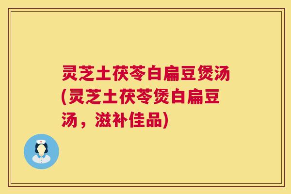 灵芝土茯苓白扁豆煲汤(灵芝土茯苓煲白扁豆汤,滋补佳品) 灵芝土茯苓白扁豆煲汤(灵芝土茯苓煲白扁豆汤,滋补佳品)