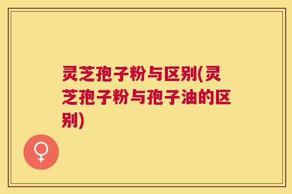 灵芝孢子粉与区别(灵芝孢子粉与孢子油的区别) 灵芝孢子粉与区别(灵芝孢子粉与孢子油的区别)