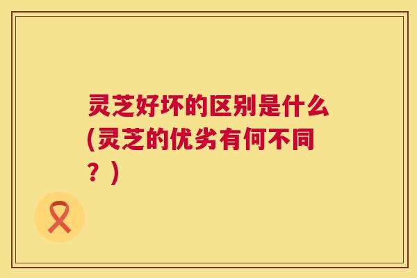 灵芝好坏的区别是什么(灵芝的优劣有何不同?) 灵芝好坏的区别是什么(灵芝的优劣有何不同?)