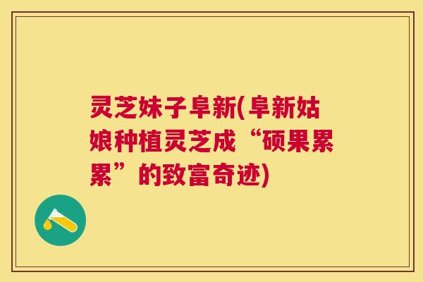 灵芝妹子阜新(阜新姑娘种植灵芝成“硕果累累”的致富奇迹) 灵芝妹子阜新(阜新姑娘种植灵芝成“硕果累累”的致富奇迹)