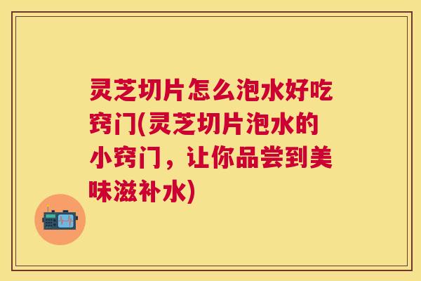 灵芝切片怎么泡水好吃窍门(灵芝切片泡水的小窍门,让你品尝到美味滋补水) 灵芝切片怎么泡水好吃窍门(灵芝切片泡水的小窍门,让你品尝到美味滋补水)