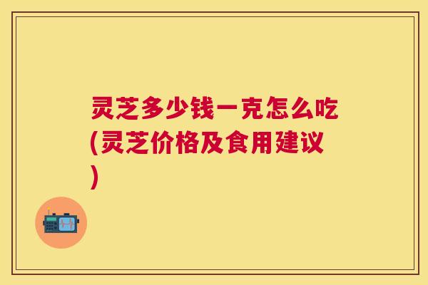 灵芝多少钱一克怎么吃(灵芝价格及食用建议)