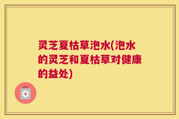 灵芝夏枯草泡水(泡水的灵芝和夏枯草对健康的益处) 灵芝夏枯草泡水(泡水的灵芝和夏枯草对健康的益处)