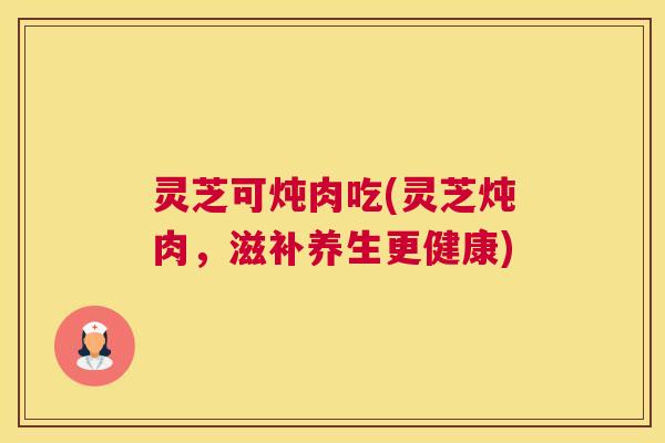 灵芝可炖肉吃(灵芝炖肉，滋补养生更健康)