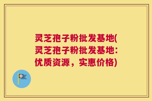 灵芝孢子粉批发基地(灵芝孢子粉批发基地：优质资源，实惠价格)