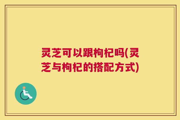 灵芝可以跟枸杞吗(灵芝与枸杞的搭配方式)