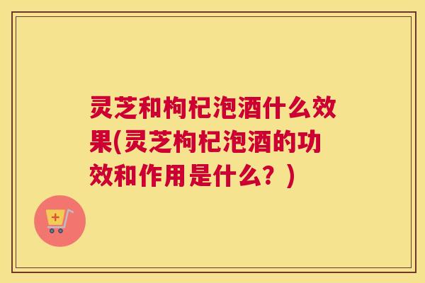 灵芝和枸杞泡酒什么效果(灵芝枸杞泡酒的功效和作用是什么？)