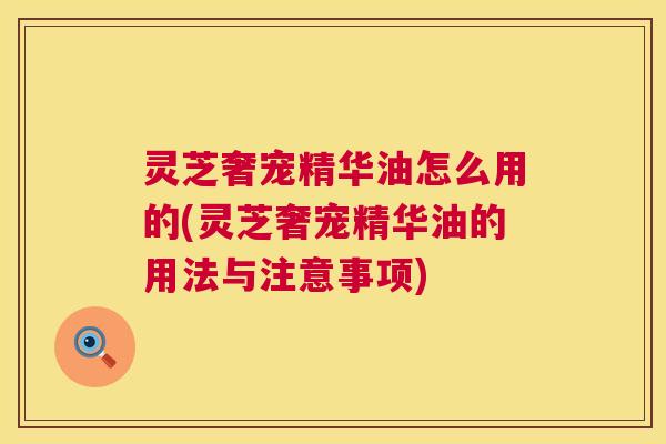 灵芝奢宠精华油怎么用的(灵芝奢宠精华油的用法与注意事项) 灵芝奢宠精华油怎么用的(灵芝奢宠精华油的用法与注意事项)