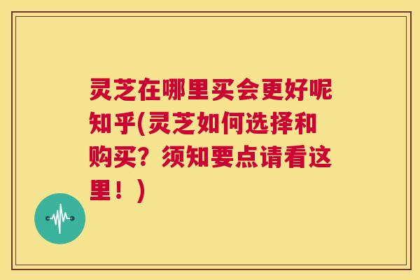 灵芝在哪里买会更好呢知乎(灵芝如何选择和购买?须知要点请看这里!) 灵芝在哪里买会更好呢知乎(灵芝如何选择和购买?须知要点请看这里!)